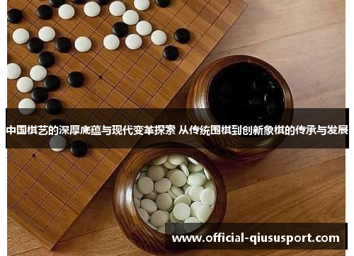 中国棋艺的深厚底蕴与现代变革探索 从传统围棋到创新象棋的传承与发展